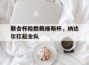 爱游戏APP-联合杯险胜戴维斯杯，纳达尔扛起全队