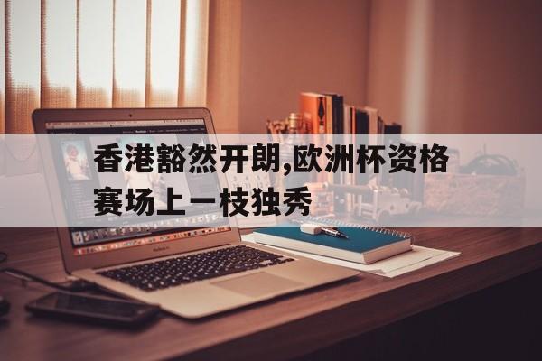 香港豁然开朗,欧洲杯资格赛场上一枝独秀的简单介绍